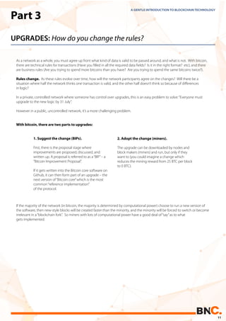 Part 3
UPGRADES: How do you change the rules?
As a network as a whole, you must agree up front what kind of data is valid to be passed around, and what is not. With bitcoin,
there are technical rules for transactions (Have you ﬁlled in all the required data ﬁelds? Is it in the right format? etc), and there
are business rules (Are you trying to spend more bitcoins than you have? Are you trying to spend the same bitcoins twice?).
Rules change. As these rules evolve over time, how will the network participants agree on the changes? Will there be a
situation where half the network thinks one transaction is valid, and the other half doesn’t think so because of diﬀerences
in logic?
In a private, controlled network where someone has control over upgrades, this is an easy problem to solve:“Everyone must
upgrade to the new logic by 31 July”.
However in a public, uncontrolled network, it’s a more challenging problem.
With bitcoin, there are two parts to upgrades:
If the majority of the network (in bitcoin, the majority is determined by computational power) choose to run a new version of
the software, then new-style blocks will be created faster than the minority, and the minority will be forced to switch or become
irrelevant in a“blockchain fork”. So miners with lots of computational power have a good deal of“say”as to what
gets implemented.
A GENTLE INTRODUCTION TO BLOCKCHAIN TECHNOLOGY
2. Adopt the change (miners).
The upgrade can be downloaded by nodes and
block makers (miners) and run, but only if they
want to (you could imagine a change which
reduces the mining reward from 25 BTC per block
to 0 BTC).
1. Suggest the change (BIPs).
First, there is the proposal stage where
improvements are proposed, discussed, and
written up. A proposal is referred to as a“BIP”– a
“Bitcoin Improvement Proposal”.
If it gets written into the Bitcoin core software on
Github, it can then form part of an upgrade – the
next version of“Bitcoin core”which is the most
common“reference implementation”
of the protocol.
11
 
