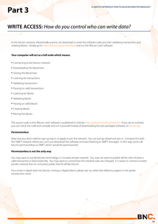 WRITE ACCESS: How do you control who can write data?
In the bitcoin network, theoretically anyone can download or write the software code and start validating transactions and
creating blocks. Simply go to https://bitcoin.org/en/download and run the“Bitcoin core”software.
Your computer will act as a full node which means:
The source code to this“Bitcoin core”software is published on Github: https://github.com/bitcoin/bitcoin. If you are so inclined,
you can check the code and compile and run it yourself instead of downloading the pre-packaged software on bitcoin.org.
Permissionless
Note that you don’t need to sign up, log in, or apply to join the network. You can just go ahead and join in. Compare this with
the SWIFT network, where you can’t just download the software and start listening to SWIFT messages. In this way, some call
bitcoin‘permissionless’vs SWIFT which would be‘permissioned’.
Permissionless is not the only way
You may want to use blockchain technology in a trusted, private network. You may not want to publish all the rules of what a
valid transaction or block looks like. You may want to control how the network rules are changed. It is easier to control a trusted
private network than an untrusted, public free-for-all like bitcoin.
For a more in depth look into bitcoin, mining or digital tokens, please see our other free reference papers in the gentle
introduction series.
A GENTLE INTRODUCTION TO BLOCKCHAIN TECHNOLOGY
• Connecting to the bitcoin network
• Downloading the blockchain
• Storing the blockchain
• Listening for transactions
• Validating transactions
• Passing on valid transactions
• Listening for blocks
• Validating blocks
• Passing on valid blocks
• Creating blocks
• Mining’the blocks
Part 3
12
 