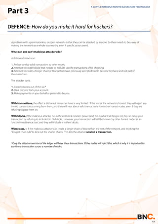 Part 3
DEFENCE: How do you make it hard for hackers?
A problem with a permissionless, or open networks is that they can be attacked by anyone. So there needs to be a way of
making the network-as-a-whole trustworthy, even if speciﬁc actors aren’t.
What can and can’t malicious attackers do?
A dishonest miner can:
1. Refuse to relay valid transactions to other nodes.
2. Attempt to create blocks that include or exclude speciﬁc transactions of his choosing.
3. Attempt to create a‘longer chain’of blocks that make previously accepted blocks become‘orphans’and not part of
the main chain.
The attacker can’t:
1. Create bitcoins out of thin air.*
2. Steal bitcoins from your account.
3. Make payments on your behalf or pretend to be you.
*Only the attackers version of the ledger will have these transactions. Other nodes will reject this, which is why it is important to
confirm a transaction across a number of nodes.
With transactions, the eﬀect a dishonest miner can have is very limited. If the rest of the network is honest, they will reject any
invalid transactions coming from them, and they will hear about valid transactions from other honest nodes, even if they are
refusing to pass them on.
With blocks, if the malicious attacker has suﬃcient block creation power (and this is what it all hinges on), he can delay your
transaction by refusing to include it in his blocks. However, your transaction will still be known by other honest nodes as an
‘unconﬁrmed transaction’, and they will include it in their blocks.
Worse case, is if the malicious attacker can create a longer chain of blocks than the rest of the network, and invoking the
“longest chain rule”to kick out the shorter chains. This lets the attacker unwind a transaction.
A GENTLE INTRODUCTION TO BLOCKCHAIN TECHNOLOGY
13
 