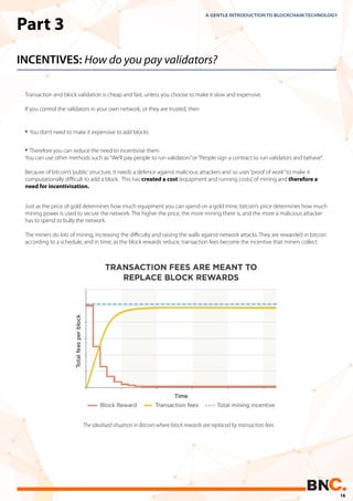 Part 3
INCENTIVES: How do you pay validators?
Transaction and block validation is cheap and fast, unless you choose to make it slow and expensive.
If you control the validators in your own network, or they are trusted, then
A GENTLE INTRODUCTION TO BLOCKCHAIN TECHNOLOGY
• You don’t need to make it expensive to add blocks.
• Therefore you can reduce the need to incentivise them
You can use other methods such as“We’ll pay people to run validators”or“People sign a contract to run validators and behave”.
Because of bitcoin’s‘public’structure, it needs a defence against malicious attackers and so uses“proof of work”to make it
computationally diﬃcult to add a block. This has created a cost (equipment and running costs) of mining and therefore a
need for incentivisation.
Just as the price of gold determines how much equipment you can spend on a gold mine, bitcoin’s price determines how much
mining power is used to secure the network. The higher the price, the more mining there is, and the more a malicious attacker
has to spend to bully the network.
The miners do lots of mining, increasing the diﬃculty and raising the walls against network attacks. They are rewarded in bitcoin
according to a schedule, and in time, as the block rewards reduce, transaction fees become the incentive that miners collect.
The idealised situation in Bitcoin where block rewards are replaced by transaction fees.
16
 