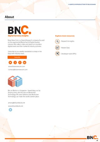 About
Bits on Blocks is a Singapore - based blog, run by
Antony Lewis, who focuses on Blockchain
Technology. Mr Lewis believes that Blockchain
Technology can make the world a better place.
A GENTLE INTRODUCTION TO BLOCKHAIN
contact@bravenewcoin.com
www.bravenewcoin.com
www.bitsonblocks.net
Brave New Coin is a Data & Research company focused
on the exponential Blockchain & Digital Equities
industry. We collect, index and report on countless
digital assets and their market & industry activities.
antony@bitsonblocks.net
Subscribe to our weekly newsletters to keep in the
loop with industry news.
Research & insights
Market-Data
Developer tools (API’s)
Explore more resources
Subscribe
18
 