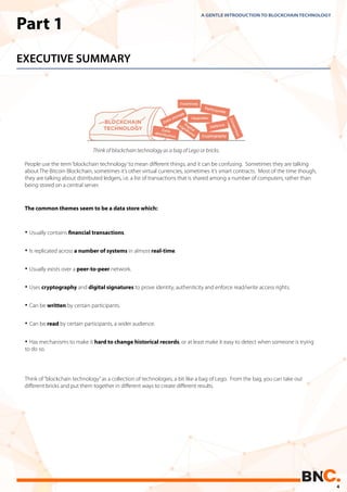 Part 1
EXECUTIVE SUMMARY
• Usually contains ﬁnancial transactions.
• Is replicated across a number of systems in almost real-time.
• Usually exists over a peer-to-peer network.
• Uses cryptography and digital signatures to prove identity, authenticity and enforce read/write access rights.
• Can be written by certain participants.
• Can be read by certain participants, a wider audience.
• Has mechanisms to make it hard to change historical records, or at least make it easy to detect when someone is trying
to do so.
People use the term‘blockchain technology’to mean diﬀerent things, and it can be confusing. Sometimes they are talking
about The Bitcoin Blockchain, sometimes it’s other virtual currencies, sometimes it’s smart contracts. Most of the time though,
they are talking about distributed ledgers, i.e. a list of transactions that is shared among a number of computers, rather than
being stored on a central server.
The common themes seem to be a data store which:
A GENTLE INTRODUCTION TO BLOCKCHAIN TECHNOLOGY
Think of“blockchain technology”as a collection of technologies, a bit like a bag of Lego. From the bag, you can take out
diﬀerent bricks and put them together in diﬀerent ways to create diﬀerent results.
Think of blockchain technology as a bag of Lego or bricks.
4
 