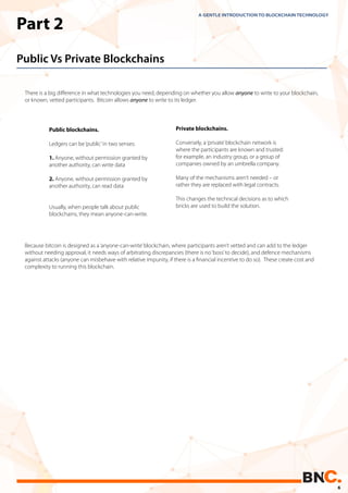 Part 2
Public Vs Private Blockchains
There is a big diﬀerence in what technologies you need, depending on whether you allow anyone to write to your blockchain,
or known, vetted participants. Bitcoin allows anyone to write to its ledger.
A GENTLE INTRODUCTION TO BLOCKCHAIN TECHNOLOGY
Because bitcoin is designed as a‘anyone-can-write’blockchain, where participants aren’t vetted and can add to the ledger
without needing approval, it needs ways of arbitrating discrepancies (there is no‘boss’to decide), and defence mechanisms
against attacks (anyone can misbehave with relative impunity, if there is a ﬁnancial incentive to do so). These create cost and
complexity to running this blockchain.
Private blockchains.
Conversely, a‘private’blockchain network is
where the participants are known and trusted:
for example, an industry group, or a group of
companies owned by an umbrella company.
Many of the mechanisms aren’t needed – or
rather they are replaced with legal contracts.
This changes the technical decisions as to which
bricks are used to build the solution.
Public blockchains.
Ledgers can be‘public’in two senses:
1. Anyone, without permission granted by
another authority, can write data
2. Anyone, without permission granted by
another authority, can read data
Usually, when people talk about public
blockchains, they mean anyone-can-write.
6
 