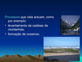 Processos  que nela actuam, como por exemplo:  levantamento de cadeias de montanhas,  formação de oceanos; 