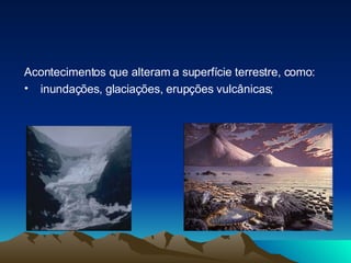 Acontecimentos que alteram a superfície terrestre, como: inundações, glaciações, erupções vulcânicas; 