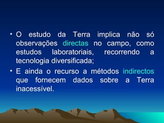 O estudo da Terra implica não só observações  directas  no campo, como estudos laboratoriais, recorrendo a tecnologia diversificada; E ainda o recurso a métodos  indirectos  que fornecem dados sobre a Terra inacessível. 