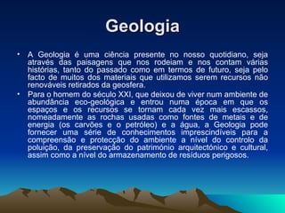 Geologia A Geologia é uma ciência presente no nosso quotidiano, seja através das paisagens que nos rodeiam e nos contam várias histórias, tanto do passado como em termos de futuro, seja pelo facto de muitos dos materiais que utilizamos serem recursos não renováveis retirados da geosfera. Para o homem do século XXI, que deixou de viver num ambiente de abundância eco-geológica e entrou numa época em que os espaços e os recursos se tornam cada vez mais escassos, nomeadamente as rochas usadas como fontes de metais e de energia (os carvões e o petróleo) e a água, a Geologia pode fornecer uma série de conhecimentos imprescindíveis para a compreensão e protecção do ambiente a nível do controlo da poluição, da preservação do património arquitectónico e cultural, assim como a nível do armazenamento de resíduos perigosos. 