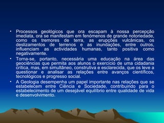 Processos geológicos que ora escapam à nossa percepção imediata, ora se manifestam em fenómenos de grande notoriedade, como os tremores de terra, as erupções vulcânicas, os deslizamentos de terrenos e as inundações, entre outros, influenciam as actividades humanas, tanto positiva como negativamente.  Torna-se, portanto, necessária uma educação na área das geociências que permita aos alunos o exercício de uma cidadania crítica, mas, em simultâneo, construtiva e esclarecida, que os leve a questionar e analisar as relações entre avanços científicos, tecnológicos e progresso social.  A Geologia desempenha um papel importante nas relações que se estabelecem entre Ciência e Sociedade, contribuindo para o estabelecimento de um desejável equilíbrio entre qualidade de vida e desenvolvimento. 