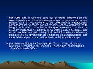 Por outro lado, a Geologia deve ser encarada também pelo seu valor formativo e pelas contribuições que podem advir do seu estudo para o desenvolvimento de determinadas capacidades, nomeadamente de construção de modelos espaço-temporais, parte integrante da maior parte das teorias que representam, explicam e prevêem mudanças no sistema Terra. Além disso, a Geologia face ao seu carácter sincrético, integrando múltiplos saberes, oferece a possibilidade de diversificar os ambientes de aprendizagem, com especial destaque para a realização de actividades de campo. ( in  programa de Biologia e Geologia de 10º  ou 11º ano, do curso Científico-Humanístico de Ciências e Tecnologias, homologado a 11 de Outubro de 2004) 