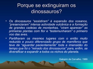 Porque se extinguiram os dinossauros? Os dinossauros “assistiram” à expansão dos oceanos, “presenciaram” intensa actividade vulcânica e a formação de grandes cadeias de montanhas, “viram aparecer” as primeiras plantas com flor e “testemunharam” o primeiro voo das aves. Partilharam os mesmos lugares com o então muito reduzido e pouco diferenciado grupo de mamíferos que teve de “aguardar pacientemente” toda a imensidão do tempo que foi o “reinado dos dinossauros” para, enfim, se diversificar e expandir a todos os nichos do planeta. Galopim de Carvalho. 1989 