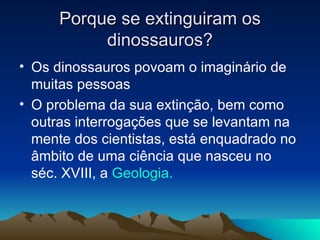Porque se extinguiram os dinossauros? Os dinossauros povoam o imaginário de muitas pessoas O problema da sua extinção, bem como outras interrogações que se levantam na mente dos cientistas, está enquadrado no âmbito de uma ciência que nasceu no séc. XVIII, a  Geologia. 