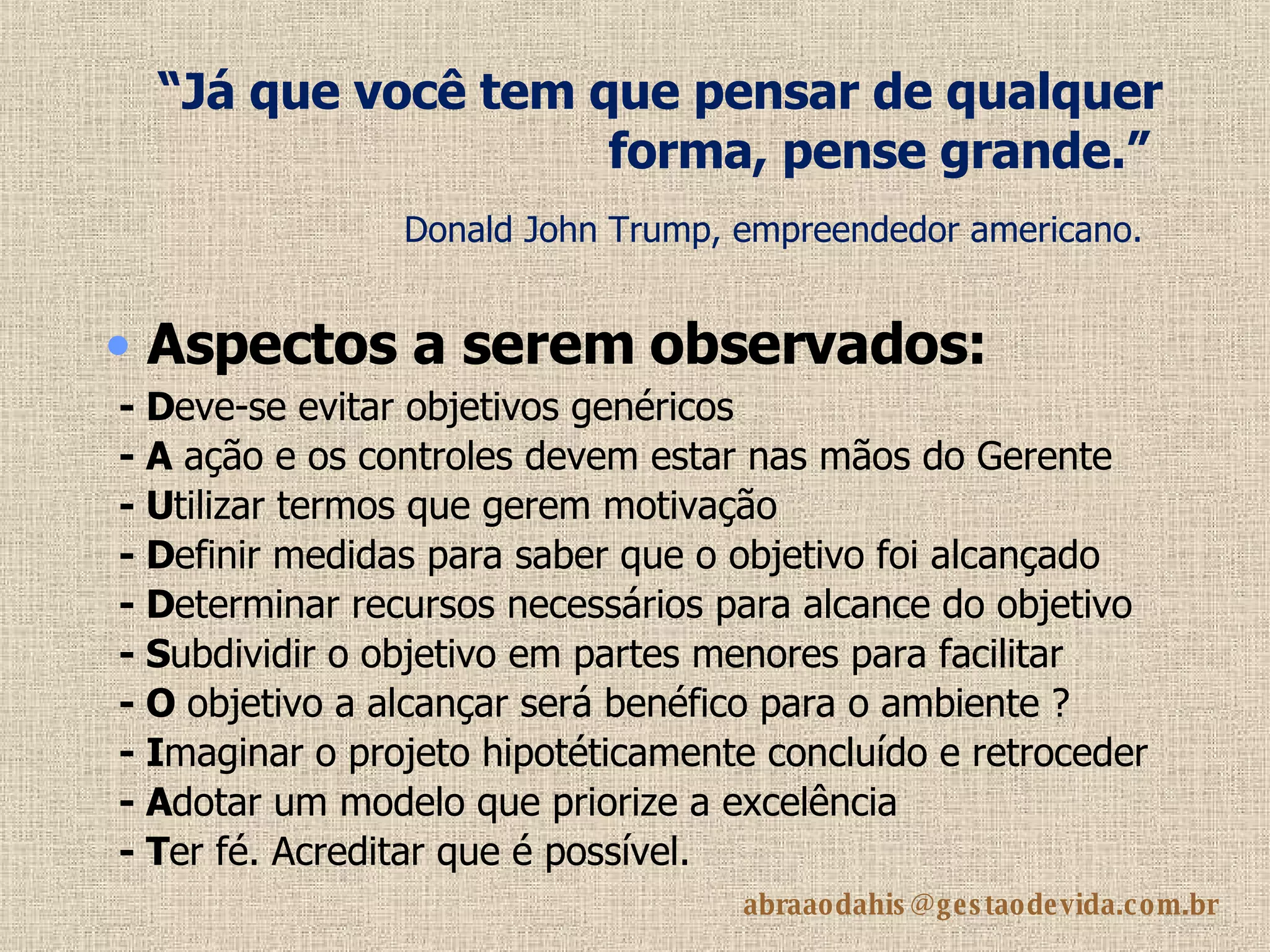 “ Já que você tem que pensar de qualquer forma, pense grande.”   Donald John Trump, empreendedor americano.   - D eve-se evitar objetivos genéricos   - A  ação e os controles devem estar nas mãos do Gerente - U tilizar termos que gerem motivação  - D efinir medidas para saber que o objetivo foi alcançado - D eterminar recursos necessários para alcance do objetivo - S ubdividir o objetivo em partes menores para facilitar - O  objetivo a alcançar será benéfico para o ambiente ?   - I maginar o projeto hipotéticamente concluído e retroceder - A dotar um modelo que priorize a excelência  - T er fé. Acreditar que é possível. Aspectos  a serem observados: 