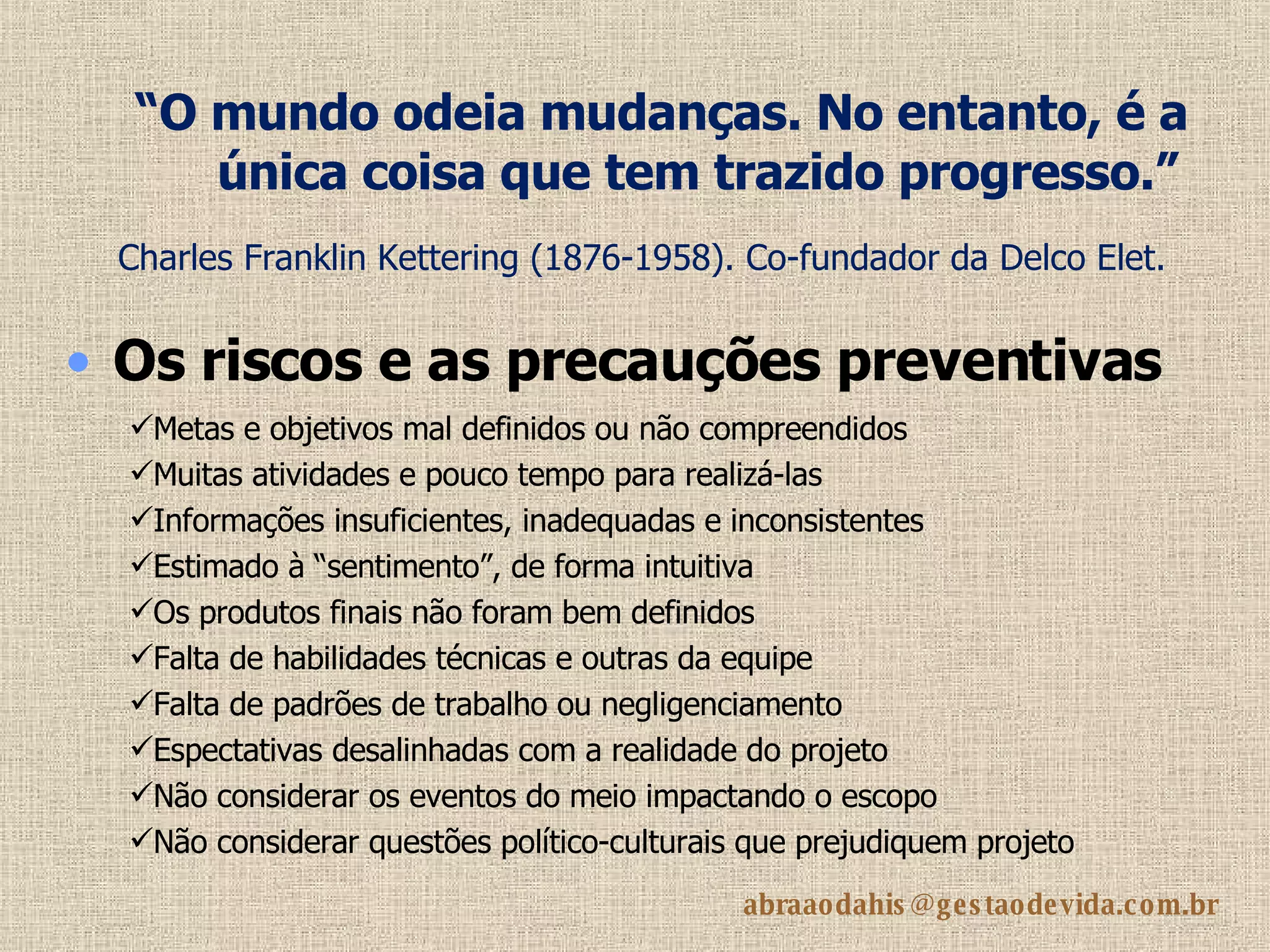 “ O mundo odeia mudanças. No entanto, é a única coisa que tem trazido progresso.”   Charles Franklin Kettering (1876-1958). Co-fundador da Delco Elet.   Os riscos e as precauções preventivas Metas e objetivos mal definidos ou não compreendidos Muitas atividades e pouco tempo para realizá-las Informações insuficientes, inadequadas e inconsistentes Estimado à “sentimento”, de forma intuitiva Os produtos finais não foram bem definidos Falta de habilidades técnicas e outras da equipe Falta de padrões de trabalho ou negligenciamento Espectativas desalinhadas com a realidade do projeto Não considerar os eventos do meio impactando o escopo Não considerar questões político-culturais que prejudiquem projeto 
