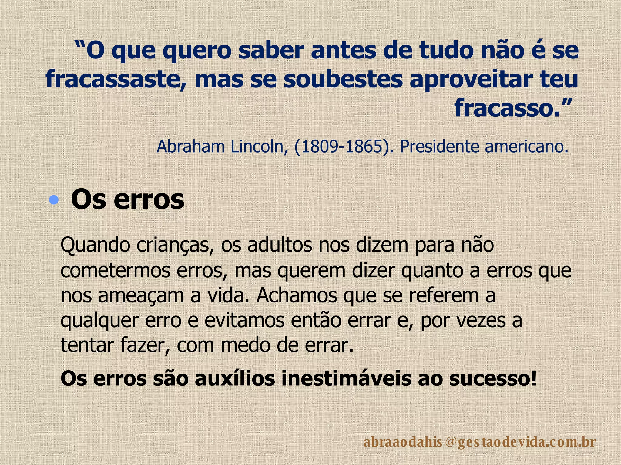“ O que quero saber antes de tudo não é se fracassaste, mas se soubestes aproveitar teu fracasso.”   Abraham Lincoln, (1809-1865). Presidente americano.   Quando crianças, os adultos nos dizem para não cometermos erros, mas querem dizer quanto a erros que nos ameaçam a vida. Achamos que se referem a qualquer erro e evitamos então errar e, por vezes a tentar fazer, com medo de errar. Os erros são auxílios inestimáveis ao sucesso!   Os erros   