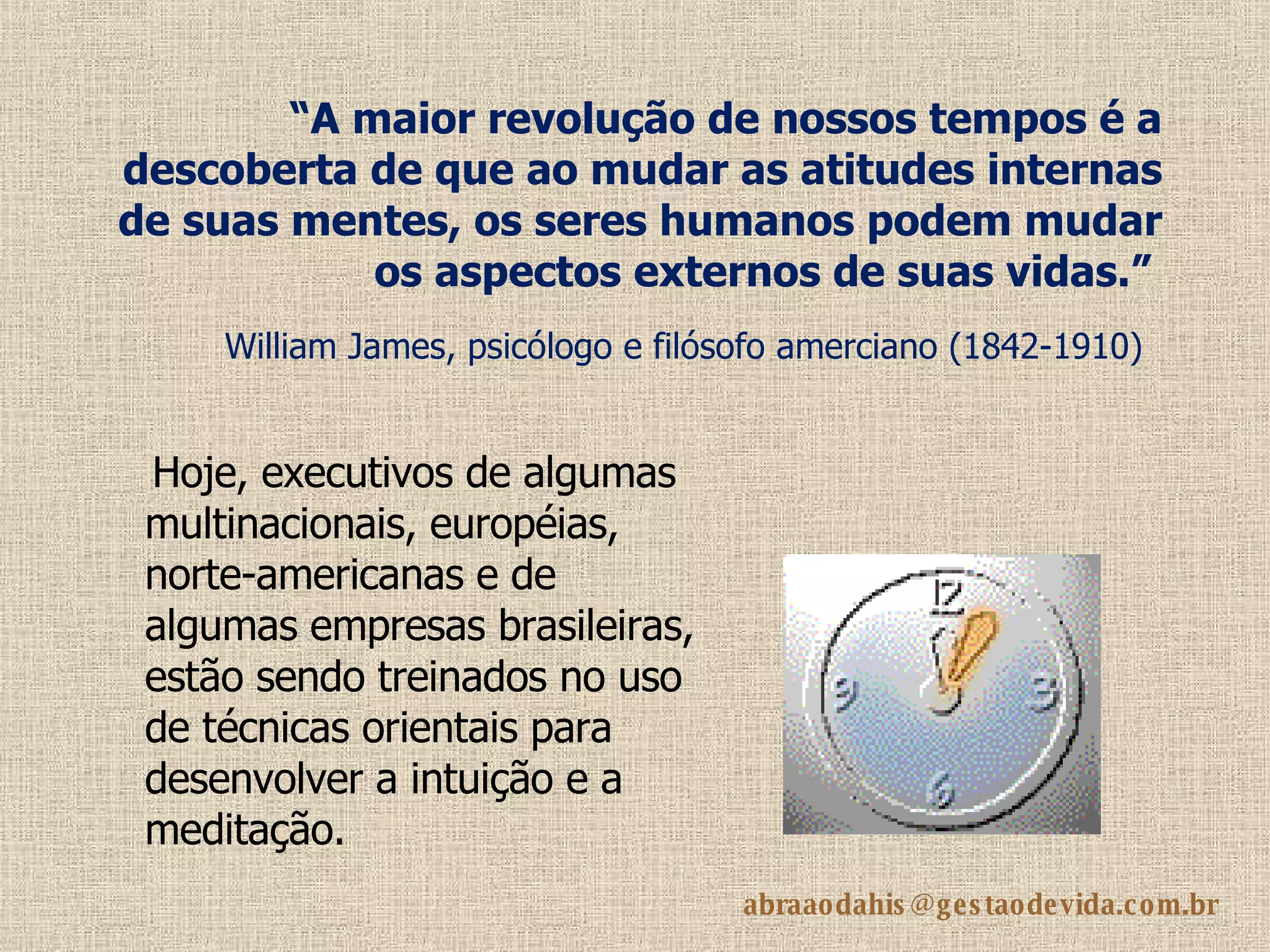 “ A maior revolução de nossos tempos é a descoberta de que ao mudar as atitudes internas de suas mentes, os seres humanos podem mudar os aspectos externos de suas vidas.”   William James, psicólogo e filósofo amerciano (1842-1910)   Hoje, executivos de algumas multinacionais, européias, norte-americanas e de algumas empresas brasileiras, estão sendo treinados no uso de técnicas orientais para desenvolver a intuição e a meditação.   