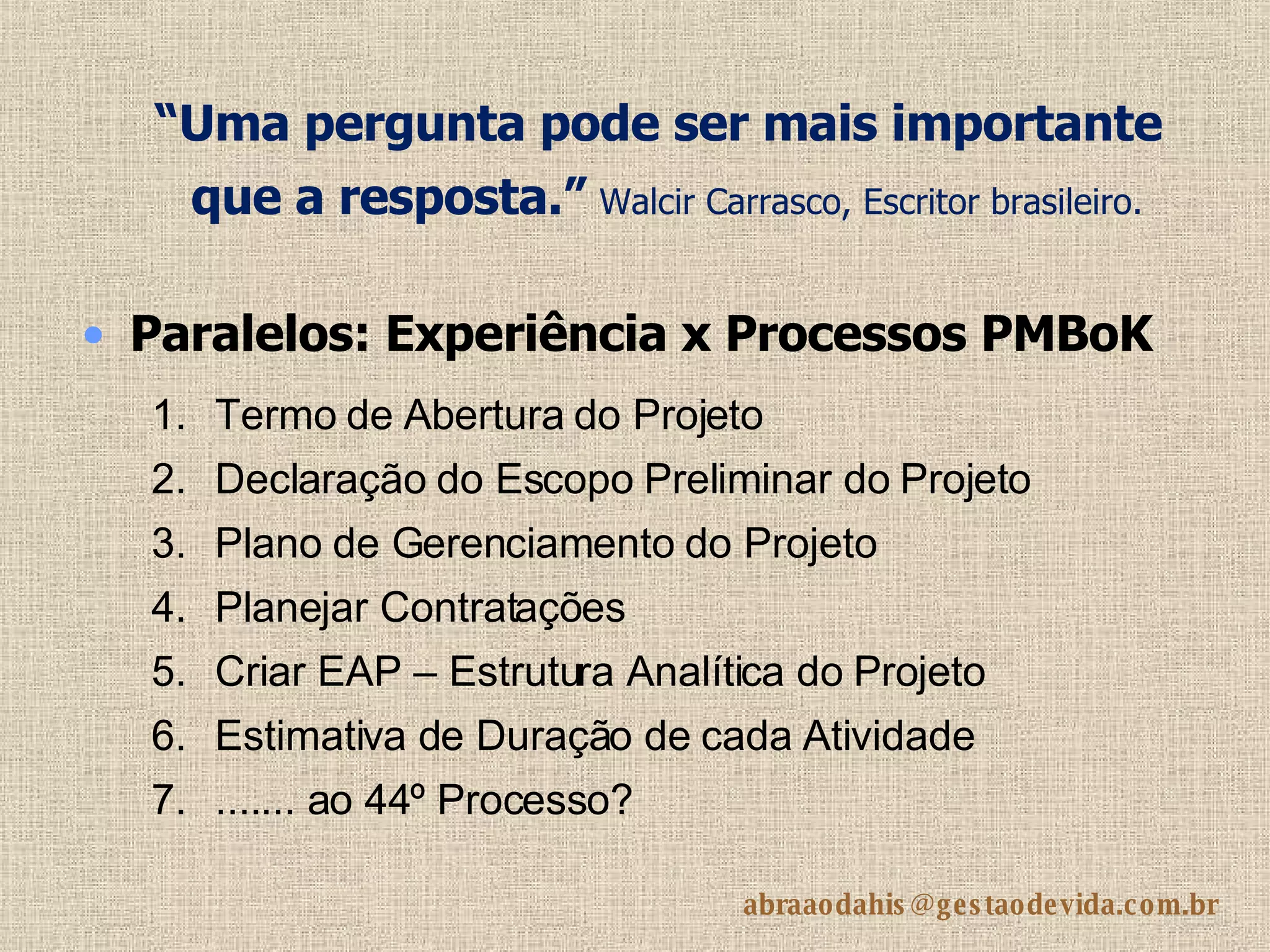“ Uma pergunta pode ser mais importante que a resposta.”   Walcir Carrasco, Escritor brasileiro.   Paralelos: Experiência x Processos PMBoK Termo de Abertura do Projeto Declaração do Escopo Preliminar do Projeto  Plano de Gerenciamento do Projeto  Planejar Contratações  Criar EAP – Estrutura Analítica do Projeto  Estimativa de Duração de cada Atividade ....... ao 44º Processo?  
