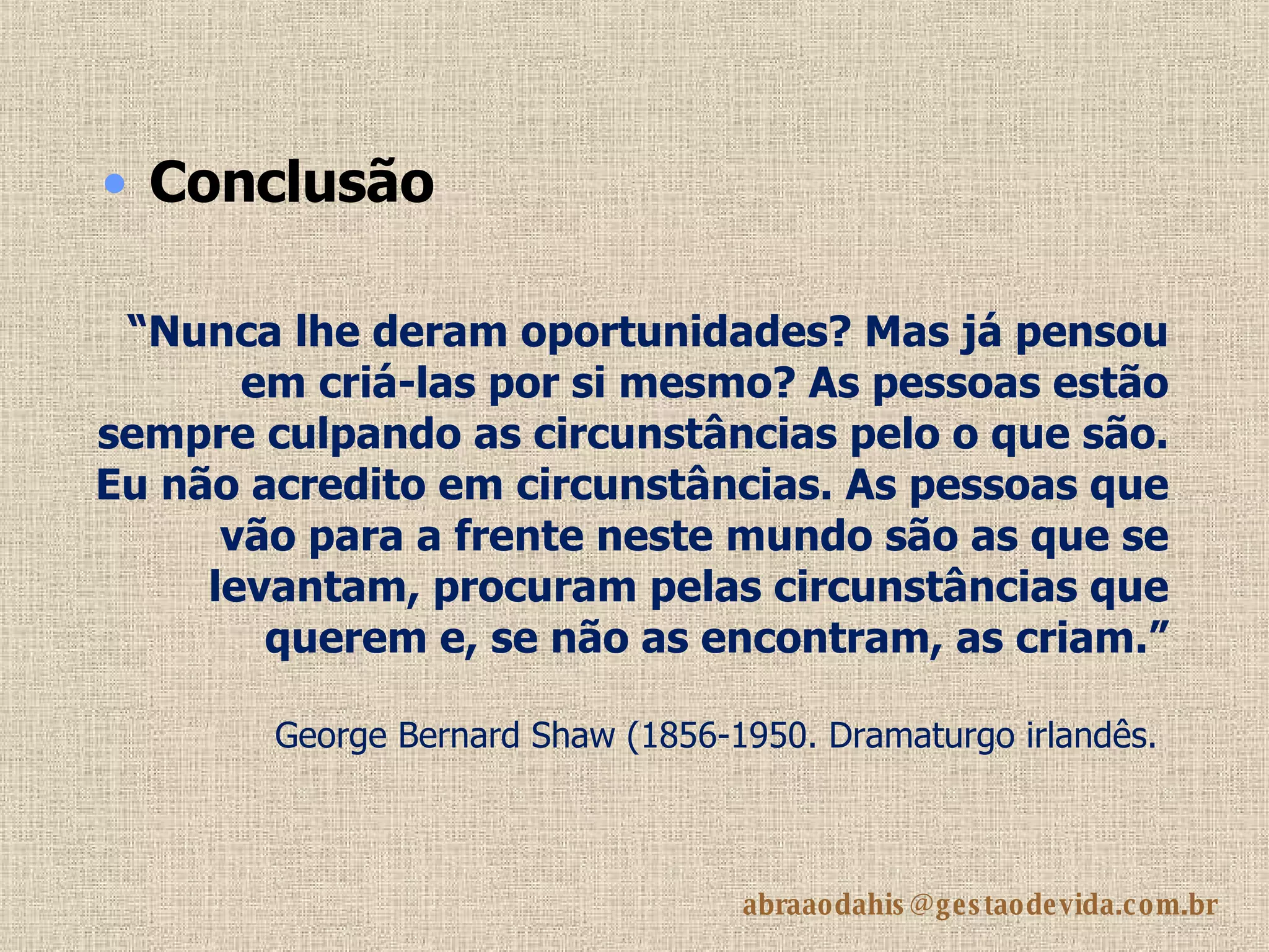 “ Nunca lhe deram oportunidades? Mas já pensou em criá-las por si mesmo? As pessoas estão sempre culpando as circunstâncias pelo o que são. Eu não acredito em circunstâncias. As pessoas que vão para a frente neste mundo são as que se levantam, procuram pelas circunstâncias que querem e, se não as encontram, as criam.” George Bernard Shaw (1856-1950. Dramaturgo irlandês.   Conclusão 