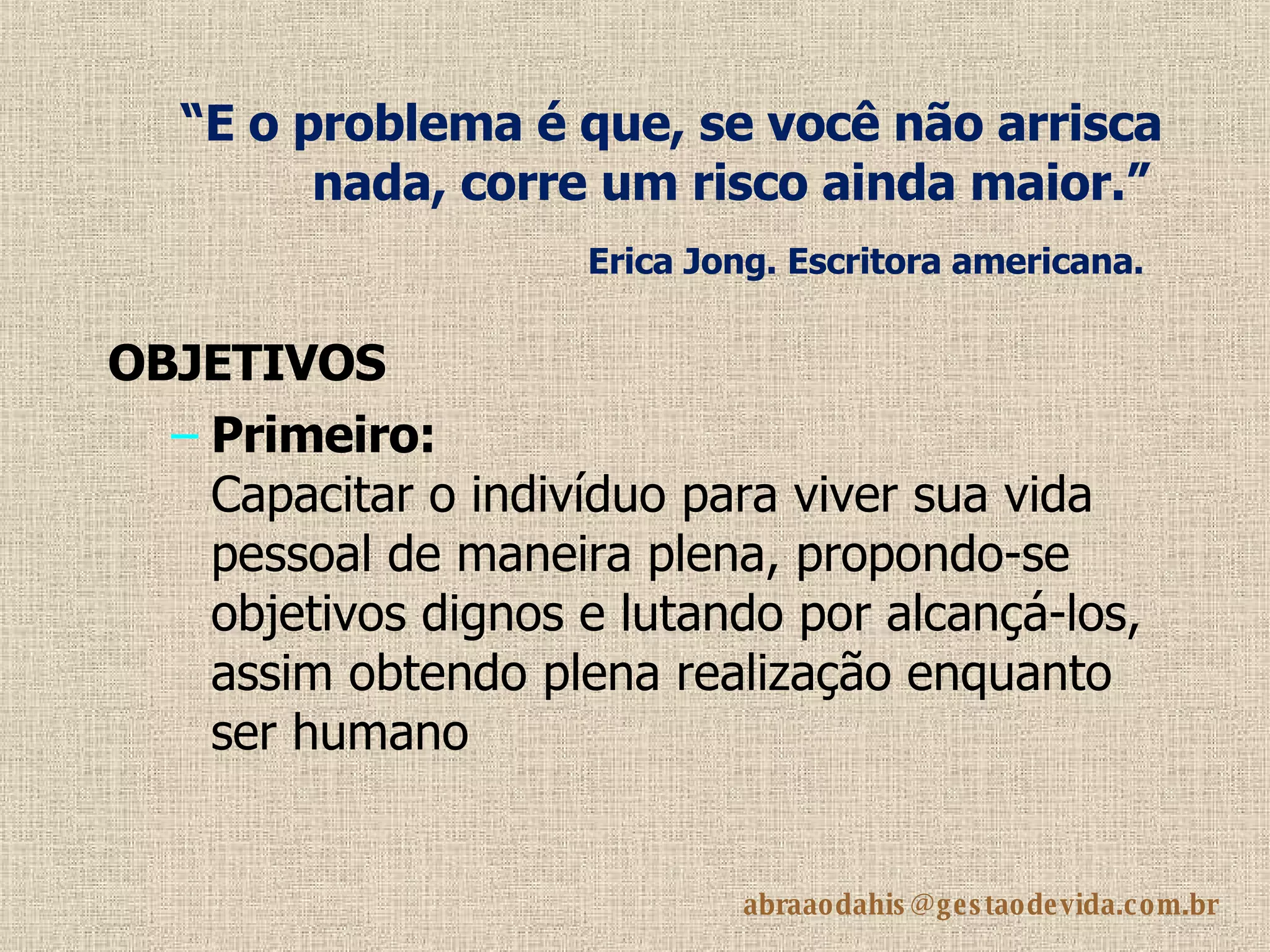 “ E o problema é que, se você não arrisca nada, corre um risco ainda maior.”   Erica Jong. Escritora americana.   OBJETIVOS Primeiro: Capacitar o indivíduo para viver sua vida pessoal de maneira plena, propondo-se objetivos dignos e lutando por alcançá-los, assim obtendo plena realização enquanto ser humano 