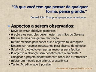 “ Já que você tem que pensar de qualquer forma, pense grande.”   Donald John Trump, empreendedor americano.   - D eve-se evitar objetivos genéricos   - A  ação e os controles devem estar nas mãos do Gerente - U tilizar termos que gerem motivação  - D efinir medidas para saber que o objetivo foi alcançado - D eterminar recursos necessários para alcance do objetivo - S ubdividir o objetivo em partes menores para facilitar - O  objetivo a alcançar será benéfico para o ambiente ?   - I maginar o projeto hipotéticamente concluído e retroceder - A dotar um modelo que priorize a excelência  - T er fé. Acreditar que é possível. Aspectos  a serem observados: 