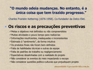 “ O mundo odeia mudanças. No entanto, é a única coisa que tem trazido progresso.”   Charles Franklin Kettering (1876-1958). Co-fundador da Delco Elet.   Os riscos e as precauções preventivas Metas e objetivos mal definidos ou não compreendidos Muitas atividades e pouco tempo para realizá-las Informações insuficientes, inadequadas e inconsistentes Estimado à “sentimento”, de forma intuitiva Os produtos finais não foram bem definidos Falta de habilidades técnicas e outras da equipe Falta de padrões de trabalho ou negligenciamento Espectativas desalinhadas com a realidade do projeto Não considerar os eventos do meio impactando o escopo Não considerar questões político-culturais que prejudiquem projeto 