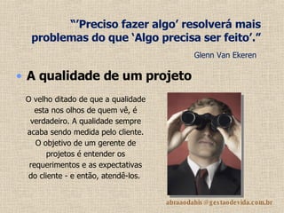 “’ Preciso fazer algo’ resolverá mais problemas do que ‘Algo precisa ser feito’.”   Glenn Van Ekeren   A qualidade de um projeto   O velho ditado de que a qualidade esta nos olhos de quem vê, é verdadeiro. A qualidade sempre acaba sendo medida pelo cliente. O objetivo de um gerente de projetos é entender os requerimentos e as expectativas do cliente - e então, atendê-los.   