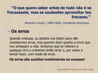 “ O que quero saber antes de tudo não é se fracassaste, mas se soubestes aproveitar teu fracasso.”   Abraham Lincoln, (1809-1865). Presidente americano.   Quando crianças, os adultos nos dizem para não cometermos erros, mas querem dizer quanto a erros que nos ameaçam a vida. Achamos que se referem a qualquer erro e evitamos então errar e, por vezes a tentar fazer, com medo de errar. Os erros são auxílios inestimáveis ao sucesso!   Os erros   