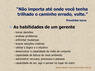 “ Não importa até onde você tenha trilhado o caminho errado, volte.”  Provérbio turco   As habilidades de um gerente   - tomar decisões - analisar problemas - enfrentar mudanças - buscar soluções criativas - utilizar o lógico e o intuitivo - desenvolver a capacidade de visão de conjunto - capacidade de leitura do meio ambiente   - administrar recursos, processos e pessoas - capacidade de ser, agir e pensar no lugar do outro   