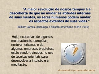 “ A maior revolução de nossos tempos é a descoberta de que ao mudar as atitudes internas de suas mentes, os seres humanos podem mudar os aspectos externos de suas vidas.”   William James, psicólogo e filósofo amerciano (1842-1910)   Hoje, executivos de algumas multinacionais, européias, norte-americanas e de algumas empresas brasileiras, estão sendo treinados no uso de técnicas orientais para desenvolver a intuição e a meditação.   