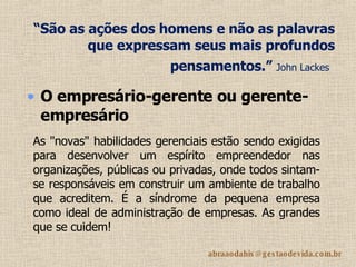 “ São as ações dos homens e não as palavras que expressam seus mais profundos pensamentos.”  John Lackes   O empresário-gerente ou gerente-empresário   As "novas" habilidades gerenciais estão sendo exigidas para desenvolver um espírito empreendedor nas organizações, públicas ou privadas, onde todos sintam-se responsáveis em construir um ambiente de trabalho que acreditem. É a síndrome da pequena empresa como ideal de administração de empresas. As grandes que se cuidem! 