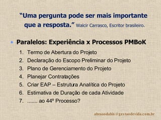 “ Uma pergunta pode ser mais importante que a resposta.”   Walcir Carrasco, Escritor brasileiro.   Paralelos: Experiência x Processos PMBoK Termo de Abertura do Projeto Declaração do Escopo Preliminar do Projeto  Plano de Gerenciamento do Projeto  Planejar Contratações  Criar EAP – Estrutura Analítica do Projeto  Estimativa de Duração de cada Atividade ....... ao 44º Processo?  
