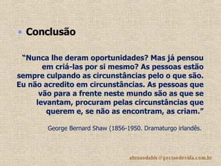 “ Nunca lhe deram oportunidades? Mas já pensou em criá-las por si mesmo? As pessoas estão sempre culpando as circunstâncias pelo o que são. Eu não acredito em circunstâncias. As pessoas que vão para a frente neste mundo são as que se levantam, procuram pelas circunstâncias que querem e, se não as encontram, as criam.” George Bernard Shaw (1856-1950. Dramaturgo irlandês.   Conclusão 