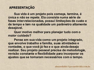 Sua vida é um projeto pois começa, termina, é única e não se repete. Ela consiste numa série de fases inter-relacionadas, possui limitações de custo e de tempo e tem na qualidade um parâmetro altamente desejável.  Quer motivo melhor para planejar tudo com o maior cuidado?  Pense em sua vida como um projeto integrado, que envolve trabalho e família, suas atividades e vontades, o que você já fez e o que ainda deseja realizar. Seu projeto pessoal precisa de metodologia, revisão constante e flexibilidade para incorporar os ajustes que se tornaram necessários com o tempo.  APRESENTAÇÃO 