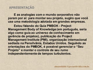 E as analogias com o mundo corporativo não param por aí: para montar seu projeto, sugiro que você use uma metodologia adotada em grandes empresas.  Estou falando do Guia PMBOK - Project Management Body of Knowledge (em português, seria algo como guia ao universo de conhecimento em gerência de projetos), publicação do Project Management Institute (PMI), organização internacional sediada na Pensilvânia, Estados Unidos. Seguindo as orientações do PMBOK, é possível gerenciar o “Seu Projeto” e manter o controle de seu rumo independentemente de tempos turbulentos. APRESENTAÇÃO 