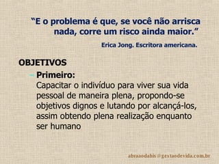 “ E o problema é que, se você não arrisca nada, corre um risco ainda maior.”   Erica Jong. Escritora americana.   OBJETIVOS Primeiro: Capacitar o indivíduo para viver sua vida pessoal de maneira plena, propondo-se objetivos dignos e lutando por alcançá-los, assim obtendo plena realização enquanto ser humano 