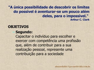 "A única possibilidade de descobrir os limites do possível é aventurar-se um pouco além deles, para o impossível."    Arthur C. Clark OBJETIVOS Segundo: Capacitar o indivíduo para escolher e exercer com competência uma profissão que, além de contribuir para a sua realização pessoal, represente uma contribuição para a sociedade 