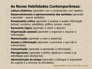 As Novas Habilidades Contemporâneas: Leitura dinâmica  (aprender a ler e compreender com rapidez)  Desenvolvimento e aprimoramento dos sentidos  (aprender a perceber – apurar sentidos) Pensamento crítico  (aprender a analisar e avaliar informação textual, numérica, estatística, gráfica, sonora, visual)  Raciocínio lógico  (aprender a inferir e deduzir) Organização pessoal  (aprender a organizar e arquivar a informação)  Memorização  (aprender a reter o essencial)  Acesso a informação  (aprender a encontrar o que não é memorizado) Comunicação  (aprender a apresentar a informação) Planejamento  (aprender a definir objetivos e metas e as estratégias para alcançá-los)  Administração do tempo  (aprender a distinguir o importante do urgente e a priorizar as atividades) 