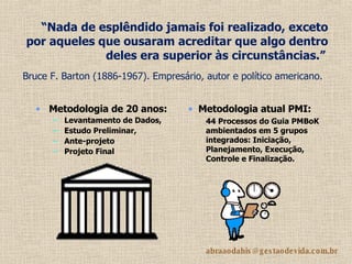 “ Nada de esplêndido jamais foi realizado, exceto por aqueles que ousaram acreditar que algo dentro deles era superior às circunstâncias.”   Bruce F. Barton (1886-1967). Empresário, autor e político americano.   Metodologia de 20 anos:   Levantamento de Dados, Estudo Preliminar,  Ante-projeto  Projeto Final Metodologia atual PMI:   44 Processos do Guia PMBoK ambientados em 5 grupos integrados: Iniciação, Planejamento, Execução, Controle e Finalização. 