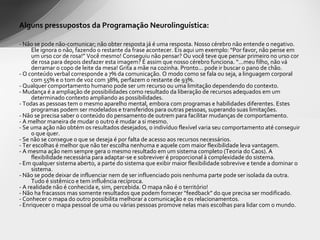 Alguns pressupostos da Programação Neurolinguística: - Não se pode não-comunicar; não obter resposta já é uma resposta. Nosso cérebro não entende o negativo. Ele ignora o não, fazendo o restante da frase acontecer. Eis aqui um exemplo: “Por favor, não pense em um urso cor de rosa!” Você mesmo! Conseguiu não pensar? Ou você teve que pensar primeiro no urso cor de rosa para depois desfazer esta imagem? É assim que nosso cérebro funciona. “...meu filho, não vá derramar o copo de leite da mesa! Grita a mãe na cozinha. Pronto... pode ir buscar o pano de chão.  - O conteúdo verbal corresponde a 7% da comunicação. O modo como se fala ou seja, a linguagem corporal com 55% e o tom de voz com 38%, perfazem o restante de 93%. - Qualquer comportamento humano pode ser um recurso ou uma limitação dependendo do contexto. - Mudança é a ampliação de possibilidades como resultado da liberação de recursos adequados em um determinado contexto ampliando as possibilidades. - Todas as pessoas tem o mesmo aparelho mental, embora com programas e habilidades diferentes. Estes programas podem ser modelados e transferidos para outras pessoas, superando suas limitações. - Não se precisa saber o conteúdo do pensamento de outrem para facilitar mudanças de comportamento. - A melhor maneira de mudar o outro é mudar a si mesmo. - Se uma ação não obtém os resultados desejados, o indivíduo flexível varia seu comportamento até conseguir o que quer. - Se não se consegue o que se deseja é por falta de acesso aos recursos necessários. - Ter escolhas é melhor que não ter escolha nenhuma e aquele com maior flexibilidade leva vantagem. - A mesma ação nem sempre gera o mesmo resultado em um sistema completo (Teoria do Caos). A flexibilidade necessária para adaptar-se e sobreviver é proporcional à complexidade do sistema. - Em qualquer sistema aberto, a parte do sistema que exibir maior flexibilidade sobrevive e tende a dominar o sistema. - Não se pode deixar de influenciar nem de ser influenciado pois nenhuma parte pode ser isolada da outra. Tudo é sistêmico e tem influência recíproca. - A realidade não é conhecida e, sim, percebida. O mapa não é o território! - Não ha fracassos mas somente resultados que podem fornecer “feedback” do que precisa ser modificado. - Conhecer o mapa do outro possibilita melhorar a comunicação e os relacionamentos. - Enriquecer o mapa pessoal de uma ou várias pessoas promove nelas mais escolhas para lidar com o mundo. 