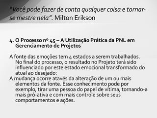 4. O Processo nº 45 – A Utilização Prática da PNL em Gerenciamento de Projetos   A fonte das emoções tem 4 estados a serem trabalhados. No final do processo, o resultado no Projeto terá sido  influenciado por este estado emocional transformado do atual ao desejado : A mudança ocorre atavés da alteração de um ou mais elementos da fonte. Esse conhecimento pode por exemplo, tirar uma pessoa do papel de vítima, tornando-a mais pró-ativa e com mais controle sobre seus comportamentos e ações. “ Você pode fazer de conta qualquer coisa e tornar-se mestre nela”.  Milton Erikson 