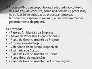 O Processo PNL que proponho aqui adaptado ao contexto do Guia  PMBoK , consiste, como nos demais 44 processos, na utilização de entradas ao processamento das ferramentas, esperando saídas que possibilitem melhor gerenciamento do projeto.  As Entradas: - Fatores Ambientais da Empresa - Ativos de Processos Organizacionais - Plano de Gerenciamento do Projeto - Cronograma do Projeto - Calendário de Recursos Disponíveis - Estimativa de Custos - Plano de Gerenciamento de Riscos - Plano Geral de Aquisições - Plano de Gerenciamento das Comunicações 