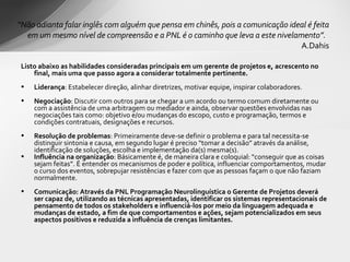 Listo abaixo as habilidades consideradas principais em um gerente de projetos e, acrescento no final, mais uma que passo agora a considerar totalmente pertinente. Liderança : Estabelecer direção, alinhar diretrizes, motivar equipe, inspirar colaboradores. Negociação : Discutir com outros para se chegar a um acordo ou termo comum diretamente ou com a assistência de uma arbitragem ou mediador e ainda, observar questões envolvidas nas negociações tais como: objetivo e/ou mudanças do escopo, custo e programação, termos e condições contratuais, designações e recursos. Resolução de problemas : Primeiramente deve-se definir o problema e para tal necessita-se distinguir sintonia e causa, em segundo lugar é preciso “tomar a decisão” através da análise, identificação de soluções, escolha e implementação da(s) mesma(s). Influência na organização : Básicamente é, de maneira clara e coloquial: “conseguir que as coisas sejam feitas”. É entender os mecanismos de poder e política, influenciar comportamentos, mudar o curso dos eventos, sobrepujar resistências e fazer com que as pessoas façam o que não faziam normalmente. Comunicação: Através da PNL Programação Neurolinguística o Gerente de Projetos deverá ser capaz de, utilizando as técnicas apresentadas, identificar os sistemas representacionais de pensamento de todos os stakeholders e influenciá-los por meio da linguagem adequada e mudanças de estado, a fim de que comportamentos e ações, sejam potencializados em seus aspectos positivos e reduzida a influência de crenças limitantes.  “ Não adianta falar inglês com alguém que pensa em chinês, pois a comunicação ideal é feita em um mesmo nível de compreensão e a PNL é o caminho que leva a este nivelamento”.  A.Dahis 