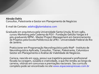 Abraão Dahis Consultor, Palestrante e Gestor em Planejamento de Negócios   E-mail de Contato:  [email_address]   Graduado em arquitetura pela Universidade Santa Ursula, RJ em 1982, cursou Marketing pela Cademp da FGV - Fundação Getúlio Vargas e é pós-graduando MPM - Master Project Management em Gerenciamento de Projetos pela Escola Politécnica da UFRJ - Universidade Federal do Rio de Janeiro. Praticcioner em Programação Neurolinguística pelo INaP - Instituto de Neurolinguística Aplicada, Consultor, Trainer, Palestrante, Colunista e Gestor em Planejamento e Análise de Viabilidade de Negócios. Carioca, nascido em 1959, possui sua trajetória pessoal e profissional focada na coragem, ousadia e criatividade, o que lhe rendeu ao longo da carreira, vitórias em concursos e premiações nacionais. Seu curriculo completo pode ser encontrado no site  www.espacoeexpressao.com.br   