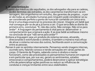 1. A conscientização Os erros dos médicos são sepultados, os dos advogados vão para as cadeias, os dos dentistas são extraídos, os dos carpinteiros transformam-se em serragem, dos engenheiros em entulho, dos gerentes de projetos... e por aí vão todas as atividades humanas pois ninguém pode considerar-se ou ser considerado perfeito a ponto de nunca ter cometido um único erro. Errar é uma etapa essencial no processo de crescer. Imagine um bebê que mal consegue pôr-se de pé e já torna a cair. O que seria dele se diante do primeiro erro, concluísse: “É, não deu certo. Não consigo. Não sirvo para andar”. A linguagem do pensamento é vital para se  desenvolver  o comportamento que originará a ação. E se esse bebê acreditasse mesmo na conclusão de que “não serve para andar”? Embora a linguagem seja um produto do sistema nervoso, ativando, direcionando e estimulando o cérebro, é também a maneira mais eficaz de ativar o sistema nervoso dos outros, facilitando assim a comunicação entre as pessoas. Pensar é usar os sentidos internamente. Pensamos vendo imagens internas, ouvindo sons, falando conosco e tendo sensações em várias partes do corpo. O Gerente de Projeto, sabendo como o cérebro e mente funcionam, como são processados os pensamentos humanos em especial e em particular que, por sua vez, geram os sentimentos, estados emocionais e comportamentos, poderá desenvolver e aplicar estratégias a fim de potencializar ações positivas ou reduzir as influências de condutas e crenças limitantes entre seus  stakeholders .  