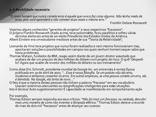 2. A flexibilidade necessária “ O único homem que nunca comete erros é aquele que nunca faz coisa alguma. Não tenha medo de errar, pois você aprenderá a não cometer duas vezes o mesmo erro.”   Franklin Delano Roosevelt   Vejamos alguns conhecidos “gerentes de projetos” e seus respectivos “fracassos”: O próprio Franklin Roosevelt citado acima, teve poliomielite, ficou paralítico e sofreu várias derrotas eleitorais antes de ser eleito Presidente dos Estados Unidos da América. Albert Einstein era um estudante medíocre antes de sua “Teoria da Relatividade”; Leonardo da Vinci teve projetos que nunca foram realizados e nem mesmo funcionariam mas, apontaram soluções e possibilidades em campos nos quais nenhum homem sequer sabia que havia problemas; Thomas Watson, fundador da IBM, reagiu assim diante de um jovem diretor assustado que acabara de dar um prejuízo de dez milhões de dólares num projeto de risco: O quê? Despedí-lo? Agora que acabei de investir dez milhões de dólares no seu treinamento? Como disse Eric Schmidt, presidente mundial da Google Inc. em entrevista à revista Época publicada em 30 de abril de 2007,  “...Essa é nossa filosofia. Se um poduto não dá certo, mudamos e tentamos consertar os erros. Em outras empresas, se uma pessoa comete um erro, ela é demitida. Na Google, ela tenta de novo...” O fato é que a maioria destas pessoas não tinham a palavra “fracasso” em seu vocabulário. Usavam sinônimos atenuantes ou resignificações inteligentes para estas situações.  Isto é técnica! Auto-sugestionamento! É capacidade se manifestando em comportamento-ação Por exemplo,  Thomas Edison sempre respondia aos seus críticos:  “Não foi mais um fracasso; na verdade, descobri mais uma maneira de como não inventar a lâmpada elétrica.”  Thomas Edison deteve o recorde de mais de dois mil “fracassos” antes de alcançar seu sucesso.  