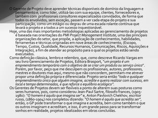 O Gerente de Projeto deve aprender técnicas disponíveis de domínio da linguagem e pensamento e, como líder, utilizá-las com sua equipe, clientes, fornecedores e, também com  profissionais consultores especializados convidados, de forma que todos os envolvidos, sem exceção, passem a ver cada etapa do projeto e sua participação, como um estágio ou degrau de uma escada rolante contínua que levará o projeto e a todos a um sucesso inquestionável. Hoje, uma das mais importantes metodologias aplicadas ao gerenciamento de projetos é baseada nas orientações do  PMI Project Management Institute , uma das principais organizações do setor, que propõe, a aplicação de conhecimentos, habilidades, ferramentas e técnicas originadas em nove áreas de conhecimento, (Escopo, Tempo, Custos, Qualidade, Recursos Humanos, Comunicações, Riscos, Aquisições e Integração), a fim de atender ao propósito para o qual os projetos estão sendo executados.  Como definição clássica, lembro e relembro, que, como descreve Ricardo Vargas em seu livro Gerenciamento de Projetos, Editora Brasport, “ um projeto é um empreendimento temporário com o objetivo de se criar um produto ou serviço único ”.   Porém, por favor, peço que me desculpem os profissionais, autores, professores, mestres e doutores mas aqui, mesmo que não concordem, permitam-me atrever propor uma definição própria e diferenciada: Projeto seria então  “todo e qualquer empreendimento único que alguém imagine, acredite e queira realizar com sucesso, em local e tempo determinados, e que reforce o equilíbrio ecológico”. Os Gerentes de Projetos devem ser flexíveis a ponto de alterem suas posturas como seres humanos, pois, como considerou Jean-Paul Sartre, filosofo frances, (1905-1980):  “O homem é aquilo que imagina ser”  e, Anton Pavlovich Chekhov, escritor russo, (1860-1904) nos completou dizendo:  “O homem é aquilo que acredita ser” , então, o GP pode transformar o que imagina e acredita, bem como também o que os outros imaginam e acreditam, e isso, é um grande passo para se transformar sonhos em realidade, projetos idealizados em obras concluídas. 