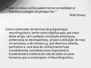 “ Todos os nossos sonhos podem tornar-se realidade se tivermos a coragem de perseguí-los.” Walt Disney Como conhecedor de técnicas de programaçao neurolinguística, tenho como objetivo aqui, por meio deste artigo, sem qualquer conotação presunçosa, pretensiosa ou desrespeitosa,  propor a utilização de mais um processo, o de número 45, que descrevo adiante, pertinente a  uma área de conhecimento hoje mundialmente concebida como importante e fundamental à melhoria de vida de todos os seres humanos que a contemplam: A Neurolinguística. 