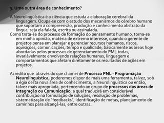 3. Uma outra área de conhecimento? A Neurolingüística é a ciência que estuda a elaboração cerebral da linguagem. Ocupa-se com o estudo dos mecanismos do cérebro humano que suportam a compreensão, produção e conhecimento abstrato da língua, seja ela falada, escrita ou assinalada. Como  trata-se do processo de formação do pensamento  humano,  torna-se em minha opinião, matéria de extremo interesse, quando o gerente de projetos pensa em planejar e gerenciar recursos humanos, riscos, aquisições, comunicações, tempo e qualidade, básicamente as áreas hoje abordadas pelos processos de gerenciamento do PMI, todas, invariávelmente envolvendo relações humanas, linguagem e comportamentos que afetam diretamente os resultados de ações em projetos. Acredito que  através do que chamei de  Processo PNL - Programação Neurolinguística,  poderemos dispor de mais uma ferramenta, talvez, sob a égia desta nova área de conhecimento, a Neurolinguística ou então, talvez mais apropriada, pertencendo ao grupo de  processos das áreas de Integração ou Comunicação , a qual traduzirá em considerável contribuição na formulação de soluções, resolução de problemas, sistematização de “feedbacks”, identificação de metas, planejamento de caminhos para alcançá-las, entre outras. 