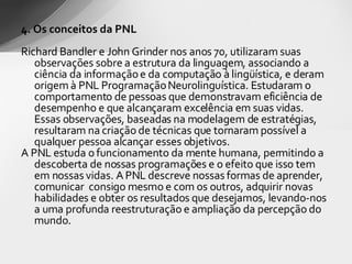 4. Os conceitos da PNL Richard Bandler e John Grinder  nos anos 70, utilizaram suas observações sobre a estrutura da linguagem, associando a ciência da informação e da computação à lingüística, e deram origem à PNL Programação Neurolinguística. Estudaram o comportamento de pessoas que demonstravam eficiência de desempenho e que alcançaram excelência em suas vidas. Essas observações, baseadas na modelagem de estratégias, resultaram na criação de técnicas que tornaram possível a qualquer pessoa alcançar esses objetivos. A PNL estuda o funcionamento da mente humana, permitindo a descoberta de nossas programações e o efeito que isso tem em nossas vidas. A PNL descreve nossas formas de aprender, comunicar  consigo mesmo e com os outros, adquirir novas habilidades e obter os resultados que desejamos, levando-nos a uma profunda reestruturação e ampliação da percepção do mundo. 