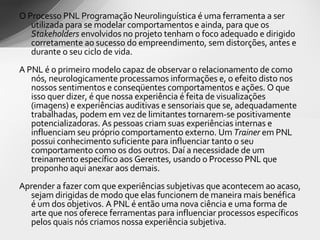 O Processo PNL Programação Neurolinguística é uma ferramenta a ser utilizada para se modelar comportamentos e ainda, para que os  Stakeholders  envolvidos no projeto tenham o foco adequado e dirigido corretamente ao sucesso do empreendimento, sem distorções, antes e durante o seu ciclo de vida.  A PNL é o primeiro modelo capaz de observar o relacionamento de como nós, neurologicamente processamos informações e, o efeito disto nos nossos sentimentos e conseqüentes comportamentos e ações. O que isso quer dizer, é que nossa experiência é feita de visualizações (imagens) e experiências auditivas e sensoriais que se, adequadamente trabalhadas, podem em vez de limitantes tornarem-se positivamente potencializadoras. As pessoas criam suas experiências internas e influenciam seu próprio comportamento externo. Um  Trainer  em PNL possui conhecimento suficiente para influenciar tanto o seu comportamento como os dos outros. Daí a necessidade de um treinamento específico aos Gerentes, usando o Processo PNL que proponho aqui anexar aos demais. Aprender a fazer com que experiências subjetivas que acontecem ao acaso, sejam dirigidas de modo que elas funcionem de maneira mais benéfica é um dos objetivos. A PNL é então uma nova ciência e uma forma de arte que nos oferece ferramentas para influenciar processos específicos pelos quais nós criamos nossa experiência subjetiva. 