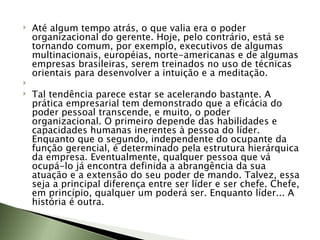 Até algum tempo atrás, o que valia era o poder organizacional do gerente. Hoje, pelo contrário, está se tornando comum, por exemplo, executivos de algumas multinacionais, européias, norte-americanas e de algumas empresas brasileiras, serem treinados no uso de técnicas orientais para desenvolver a intuição e a meditação.   Tal tendência parece estar se acelerando bastante. A prática empresarial tem demonstrado que a eficácia do poder pessoal transcende, e muito, o poder organizacional. O primeiro depende das habilidades e capacidades humanas inerentes à pessoa do líder. Enquanto que o segundo, independente do ocupante da função gerencial, é determinado pela estrutura hierárquica da empresa. Eventualmente, qualquer pessoa que vá ocupá-lo já encontra definida a abrangência da sua atuação e a extensão do seu poder de mando. Talvez, essa seja a principal diferença entre ser líder e ser chefe. Chefe, em princípio, qualquer um poderá ser. Enquanto líder... A história é outra. 
